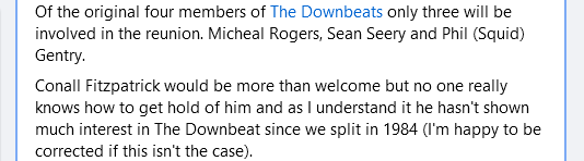 Of the original four members of The Downbeats only three will be involved in the reunion. Micheal Rogers, Sean Seery and Phil (Squid) Gentry.

Conall Fitzpatrick would be more than welcome but no one really knows how to get hold of him and as I understand it he hasn't shown much interest in The Downbeat since we split in 1984 (I'm happy to be corrected if this isn't the case).